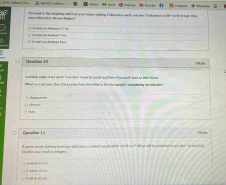 ASUS Software Poeit... MpASUS Sofhware- Punterest NuTub Instagrani
many kilometers did you displace? You head to the shopping mall from your house, walking 3 kilometers north, and then 5 kilometers at 30° north of cast. How
In total, you displaced 7.? km.
in total, you displaced ? km.
in total, you displaced il km.
Question 10 10 pts
A person walks 4 km north from their house to a park and then 4 km south back to their house.
What concept describes this journey from the initial to the final position considering the direction?
Disclicement
Distance
Parth
Question 11 10 pts
A speed skater starting from rest maintains a constant acceleration of 0.8m/s^3. What will his speed be in m's after 16 seconds?
Express your result in integers.
It will be 25 m/s
It will be 13 m/s.
It will be 20 m/s