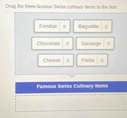 Drag the three famous Swiss culinary items to the box. 
Fondue Baguette 
Chocolate = Sausage : 
Cheese H Pasta 
Famous Swiss Culinary Items