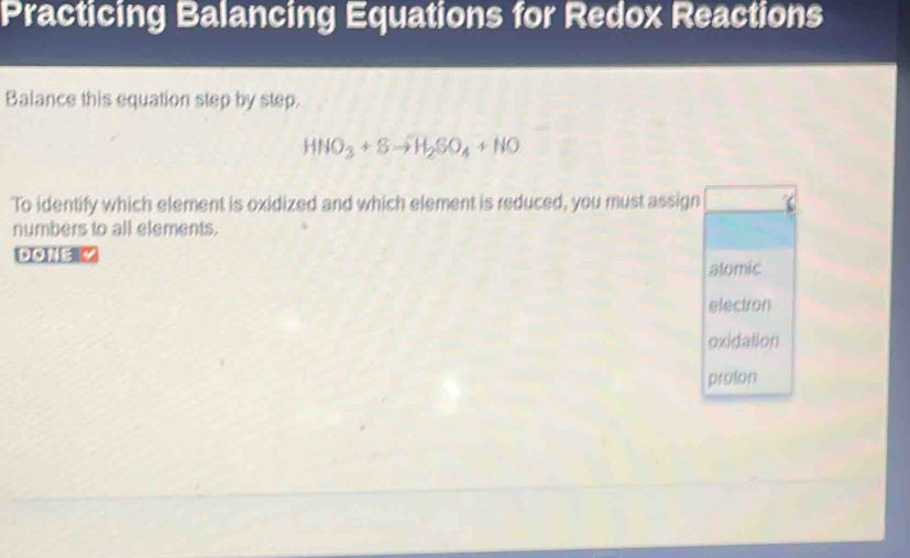 Practicing Balancing Equations for Redox Reactions
Balance this equation step by step.
HNO_3+Sto H_2SO_4+NO
To identify which element is oxidized and which element is reduced, you must assign
numbers to all elements.
DONE Z
alomic
electron
oxidation
prolon