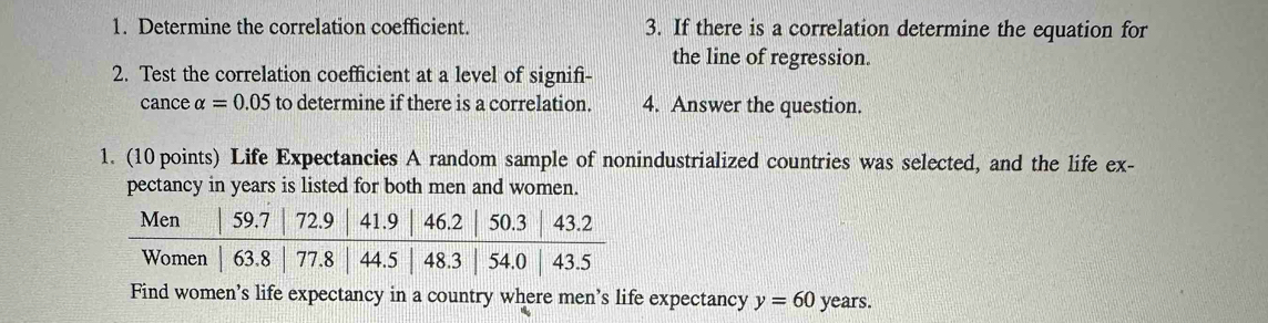 Determine the correlation coefficient. 3. If there is a correlation determine the equation for 
the line of regression. 
2. Test the correlation coefficient at a level of signifi- 
cance alpha =0.05 to determine if there is a correlation. 4. Answer the question. 
1. (10 points) Life Expectancies A random sample of nonindustrialized countries was selected, and the life ex- 
pectancy in years is listed for both men and women. 
Find women’s life expectancy in a country where men's life expectancy y=60 years.