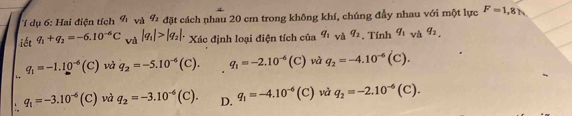 ụ 6 : ai điện tích q_1 và q_2 đặt cách nhau 20 cm trong không khí, chúng đầy nhau với một lực F=1,8N
iết q_1+q_2=-6.10^(-6)C và |q_1|>|q_2|. Xác định loại điện tích của q_1va q_2. Tính q_1_vaq_2,
q_1=-1.10^(-6)(C) và q_2=-5.10^(-6)(C). q_1=-2.10^(-6)(C) và q_2=-4.10^(-6)(C).
q_1=-3.10^(-6)(C) và q_2=-3.10^(-6)(C). D. q_1=-4.10^(-6)(C) ) và q_2=-2.10^(-6)(C).