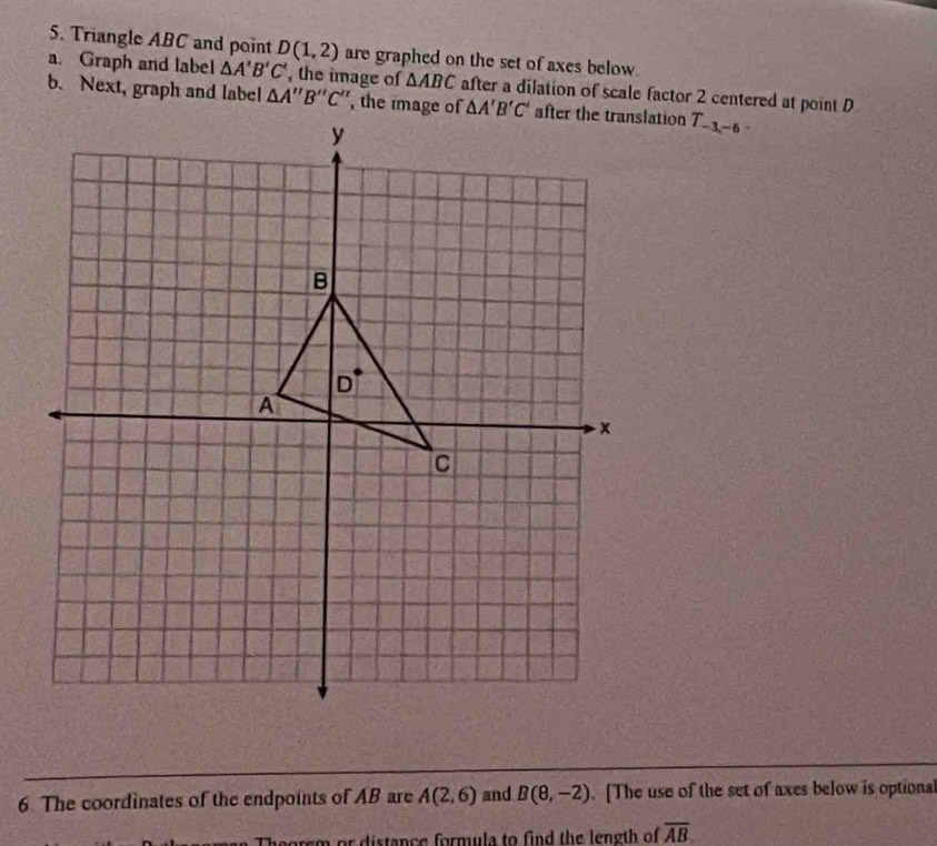 Triangle ABC and point D(1,2) are graphed on the set of axes below.
a. Graph and label △ A'B'C' , the image of △ ABC after a dilation of scale factor 2 centered at point D
b. Next, graph and label T_-3,-6.
6 The coordinates of the endpoints of AB are A(2,6) and B(8,-2). [The use of the set of axes below is optional
arem or distance formula to find the length of overline AB.