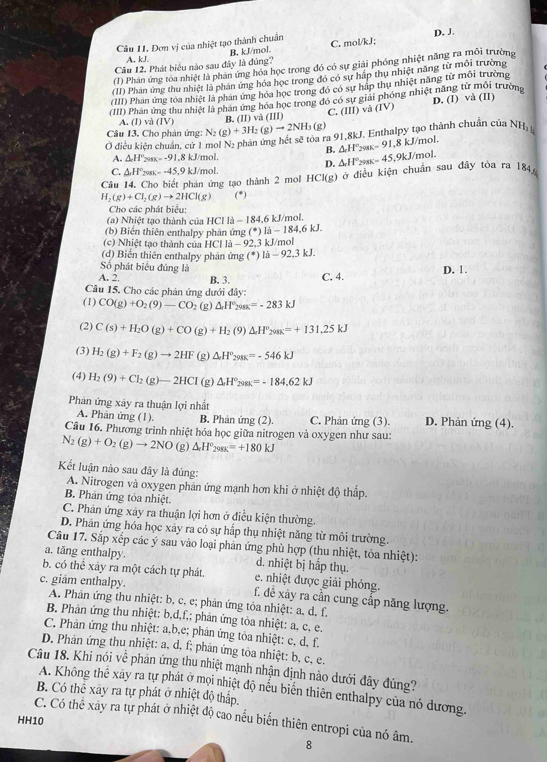 Đơn vị của nhiệt tạo thành chuẩn C. mol/kJ; D. J.
B. kJ/mol.
A. kJ.
Câu 12. Phát biểu nào sau đây là đúng?
(1) Phản ứng tỏa nhiệt là phản ứng hóa học trong đó có sự giải phóng nhiệt năng ra môi trường
(II) Phản ứng thu nhiệt là phản ứng hóa học trong đó có sự háp thụ nhiệt năng từ môi trường
(III) Phan ứng toa nhiệt là phan ứng hóa học trong đó có sự hấp thụ nhiệt năng từ môi trường
(III) Phan ứng thu nhiệt là phản ứng hóa học trong đó có sự giải phóng nhiệt năng từ môi trường
A. (I) và (IV) B. (II) và (III) C. (III) và (IV) D. (I) và (II)
Câu 13. Cho phản ứng: N_2(g)+3H_2( )to 2NH_3 (g)
Ở điều kiện chuẩn, cứ 1
ng hết sẽ tỏa ra 91,8kJ. Enthalpy tạo thành chuẩn của 1 NH_31
B. △ _rH°_298K=91, ,8 kJ/mol.
A. △ _rH°298K=-91,8kJ/n nol.
D. △ _rH^o_2 a gk=45,9k J/mol.
C. _ △ _rH°_298K=-45.9k kJ/mol.
Câu 14. Cho biết phản ứng tạo thành 2 mol HCl(g) ở điều kiện chuẩn sau đây tỏa ra 184,6
H_2(g)+Cl_2(g)to 2HCl(g) (*)
Cho các phát biểu:
(a) Nhiệt tạo thành của HCl là − 184,6 kJ/mol.
(b) Biển thiên enthalpy phản ứng (*)1dot a-184,6kJ.
(c) Nhiệt tạo thành của HC11a-92,3 3 kJ/mol
(d) Biển thiên enthalpy phản ứng (^*)1dot a-92,3kJ.
Số phát biểu đúng là D. 1.
A. 2. B. 3.
C. 4.
Câu 15. Cho các phản ứng dưới đây:
(1) CO(g)+O_2(9)-CO_2 (g) △ _rH°_298K=-283kJ
(2) C(s)+H_2O(g)+CO(g)+H_2(9)△ _rH°_298K=+131,25kJ
(3) H_2(g)+F_2(g)to 2HF (g) △ _rH°_298K=-546kJ
(4) H_2(9)+Cl_2(g)-2HCI (g) △ _rH°_298K=-184,62kJ
Phản ứng xảy ra thuận lợi nhất
A. Phan ứng (1). B. Phản ứng (2). C. Phản ứng (3). D. Phản ứng (4).
Câu 16. Phương trình nhiệt hóa học giữa nitrogen và oxygen như sau:
N_2(g)+O_2(g)to 2NO (g) △ _rH°_298K=+180kJ
Kết luận nào sau đây là đúng:
A. Nitrogen và oxygen phản ứng mạnh hơn khi ở nhiệt độ thấp.
B. Phàn ứng tỏa nhiệt.
C. Phản ứng xảy ra thuận lợi hơn ở điều kiện thường.
D. Phản ứng hóa học xây ra có sự hấp thụ nhiệt năng từ môi trường.
Câu 17. Sắp xếp các ý sau vào loại phản ứng phù hợp (thu nhiệt, tỏa nhiệt):
a. tăng enthalpy.  d. nhiệt bị hấp thụ.
b. có thể xảy ra một cách tự phát. e. nhiệt được giải phóng.
c. giâm enthalpy.
f. để xảy ra cần cung cấp năng lượng.
A. Phản ứng thu nhiệt: b, c, e; phản ứng tỏa nhiệt: a, d, f.
B. Phản ứng thu nhiệt: b,d,f,; phản ứng tỏa nhiệt: a, c, e.
C. Phản ứng thu nhiệt: a,b,e; phản ứng tỏa nhiệt: c, d, f.
D. Phản ứng thu nhiệt: a, d, f; phản ứng toa nhiệt: b, c, e.
Câu 18. Khi nói về phản ứng thu nhiệt mạnh nhận định nào dưới đây đúng?
A. Không thể xảy ra tự phát ở mọi nhiệt độ nếu biến thiên enthalpy của nó dương.
B. Có thể xay ra tự phát ở nhiệt độ thấp.
C. Có thể xay ra tự phát ở nhiệt độ cao nếu biến thiên entropi của nó âm.
HH10
8