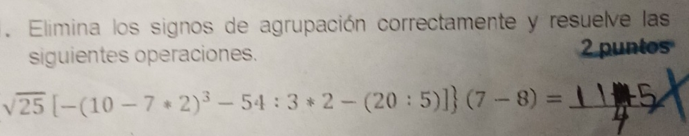 Elimina los signos de agrupación correctamente y resuelve las 
siguientes operaciones. 2 puntos 
_ sqrt(25)[-(10-7*2)^3-54:3*2-(20:5)] (7-8)=