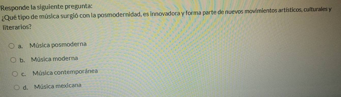 Responde la siguiente pregunta:
¿Qué tipo de música surgió con la posmodernidad, es innovadora y forma parte de nuevos movimientos artísticos, culturales y
literarios?
a. Música posmoderna
b. Música moderna
c. Música contemporánea
d. Música mexicana