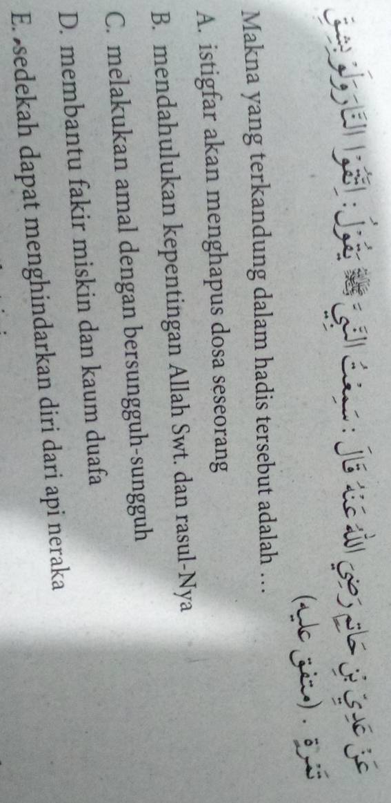 ade zim) . 3 
Makna yang terkandung dalam hadis tersebut adalah …
A. istigfar akan menghapus dosa seseorang
B. mendahulukan kepentingan Allah Swt. dan rasul-Nya
C. melakukan amal dengan bersungguh-sungguh
D. membantu fakir miskin dan kaum duafa
E. sedekah dapat menghindarkan diri dari api neraka