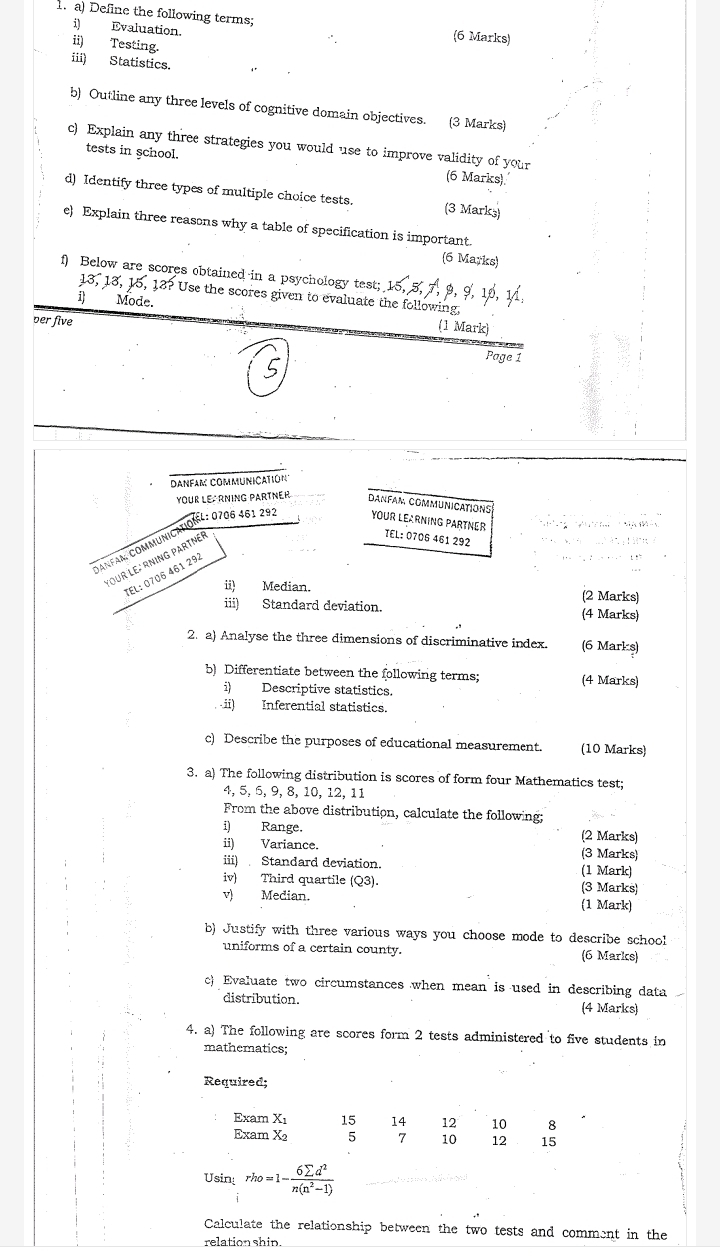 Define the following terms;
i) Evaluation.
6 Marks)
ii) Testing.
iii) Statistics.
b) Outline any three levels of cognitive domain objectives. (3 Marks)
c) Explain any three strategies you would use to improve validity of your
tests in school. (6 Marks).
d) Identify three types of multiple choice tests. (3 Marks)
e) Explain three reasons why a table of specification is important.
(6 Marks)
1) Below are scores obtained in a psychology test; 15, 5,7, 9, 9, 10, 11,
13, 13, 15, 13? Use the scores given to evaluate the following,
1 Mode. (1 Mark)
per five
Page 1
Danfam communiçatió'
YOUR LE RNING PARTNER Danfam communications
Danfam communicationel: 0706 461 29. YOUR LEARNING PARTNER *          Ma   
your le: rning partneé
TEL: 0706 461 292
TEL: 0706 461 292
ii) Median. (2 Marks)
iii) Standard deviation. (4 Marks)
2. a) Analyse the three dimensions of discriminative index. (6 Mark s)
b) Differentiate between the following terms; (4 Marks)
i) Descriptive statistics.
ii) Inferential statistics.
c) Describe the purposes of educational measurement. (10 Marks)
3. a) The following distribution is scores of form four Mathematics test;
4, 5, 5, 9,8, 10, 12, 11
From the above distribution, calculate the following;
i) Range. (2 Marks)
ii) Variance. (3 Marks)
iii) Standard deviation. (1 Mark)
iv) Third quartile (Q3). (3 Marks)
v) Median. (1 Mark)
b) Justify with three various ways you choose mode to describe school
uniforms of a certain county. (6 Marks)
c Evaluate two circumstances when mean is used in describing data
distribution. (4 Marks)
4. a) The following are scores form 2 tests administered to five students in
mathematics;
Required;
Exam Xı 15 14 12 10 8
Exam X₂ 5 7 10 12 15
Usin rho=1- 6sumlimits d^2/n(n^2-1) 
Calculate the relationship between the two tests and comment in the
relation shin.