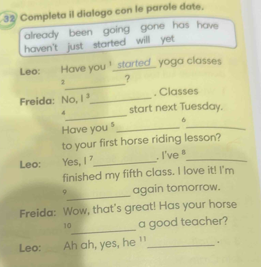 Completa il dialogo con le parole date. 
already been going gone has have 
haven't just started will yet 
Leo: Have you ' _started_ yoga classes 
_2 
? 
. Classes 
Freida: No, 1^3 _ 
_4 
start next Tuesday. 
6 
Have you 5 _ 
_ 
to your first horse riding lesson? 
Leo: Yes, |^7 _ . I've 8 _ 
finished my fifth class. I love it! I'm 
_9 
again tomorrow. 
Freida: Wow, that's great! Has your horse 
_ 
10 
a good teacher? 
Leo: Ah ah, yes, he 11_ 
。