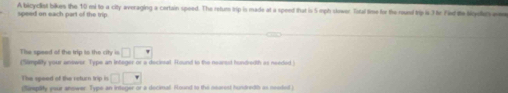 A bicyclist bikes the 10 mi to a city averaging a certain speed. The retum trip is made at a speed that is 5 mph skwer Total time for the roust trip i3 tr Fid te ligd a 
speed on each part of the trip 
The speed of the trip to the city is □ □ □
(Simplity your answer: Type an integer or a decirsal. Round to the nearest hundredth as needed 
The speed of the return trip is □ □ □
(fimplity your answer. Type an intager or a decinal. Round to the nearest hundreth as neaded )