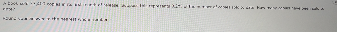 A book sold 33,400 copies in its first month of release. Suppose this represents 9.2% of the number of copies sold to date. How many copies have been sold to 
date? 
Round your answer to the nearest whole number.