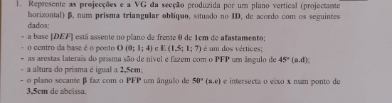 Represente as projecções e a VG da secção produzida por um plano vertical (projectante 
horizontal) β, num prisma triangular oblíquo, situado no ID, de acordo com os seguintes 
dados: 
a base [DEF] está assente no plano de frente θ de 1cm de afastamento; 
- o centro da base é o ponto O(0;1;4) c E(1,5;1;7) é um dos vértices: 
. as arestas laterais do prisma são de nível e fazem com o PFP um ângulo de 45°(a.d); 
- a altura do prisma é igual a 2,5cm : 
- o plano secante β faz com o PFP um ângulo de 50°(a,e) e intersecta o eixo x num ponto de
3,5cm de abcissa.