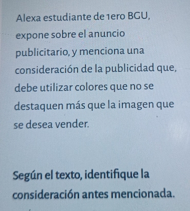 Alexa estudiante de 1ero BGU, 
expone sobre el anuncio 
publicitario, y menciona una 
consideración de la publicidad que, 
debe utilizar colores que no se 
destaquen más que la imagen que 
se desea vender. 
Según el texto, identifique la 
consideración antes mencionada.