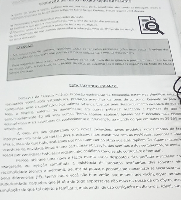 erl aca dê mico  a  o 
Sário Sérgia Cortella. Ness e  r e se no você deverá
    
e        p e lo  a  tor do tex to 
   
(zação (ou a falta de reação das pessoas)
    
        
sentar a colocação final do articulista em relação
         
ATENÇãO
o  resumo, considere todas as reflexões propostas pelos ítens acima. A ordem das
oes do seu texto não precisa ser necessariamente a mesma desses itens
umo, lembre-se da estrutura desse gênero e procure formular seu texto
aro e ceerente, sem perder de vista as informações e opiniões expostas no texto de Mário  
Está Faltando Espanto!
Começos do Terceiro Milênio! Profusão exuberante de tecnologia, patamares científicos inédito
resultados econômicos estrondosos, produção magnífica de bens de consumo. Olhando só para
conquistas, tudo é superlativo! Nos últimos 50 anos, tívemos mais desenvolvimento inventivo do que en
toda a história anterior da humanidade; em outras palavras: aceitando a hipótese de que h
aproximadamente 40 mil anos somos "homo sapiens sapiens", apenas nas 5 décadas mais recent
astmulamos mais estruturas de conhecimento e intervenção no mundo do que em todos os 39.950 am
anteríores
A cada dia nos deparamos com novas invenções, novos produtos, novos modos de faz
interpretar; em cada um desses dias, precisamos nos acostumar com as novidades, aprender a lidar
elas e, mais do que tudo, acabamos por nos submeter ao ritmo que elas impõem. De alguma maneira
overdose da novidade induz a uma certa insensibilização dos sentidos e dos sentimentos, de modo
acaba por considerar todo esse redemoinho cotidiano como sendo corriqueiro e "normal".
Parece até que uma nova e tácita norma social despontou: fica proibido manifestar ad
exagerada ou rejeição camuflada à existência de produtos resultantes das robustas vit
tracionalidade técnica e mercantil. Se, até há pouco, o pedantismo consumista se encarnava na
bens diferenciais ("Eu tenho isto e você não tem; então, sou melhor que você"), agora, mudou
superioridade daqueles que já têm de tudo expressa-se não mais na posse de um objeto, mas
simulação de que tal objeto é familiar e, mais ainda, de uso corriqueiro no dia-a-dia. Afinal, surp