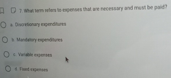 What term refers to expenses that are necessary and must be paid?
a. Discretionary expenditures
b. Mandatory expenditures
c. Variable expenses
d. Fixed expenses