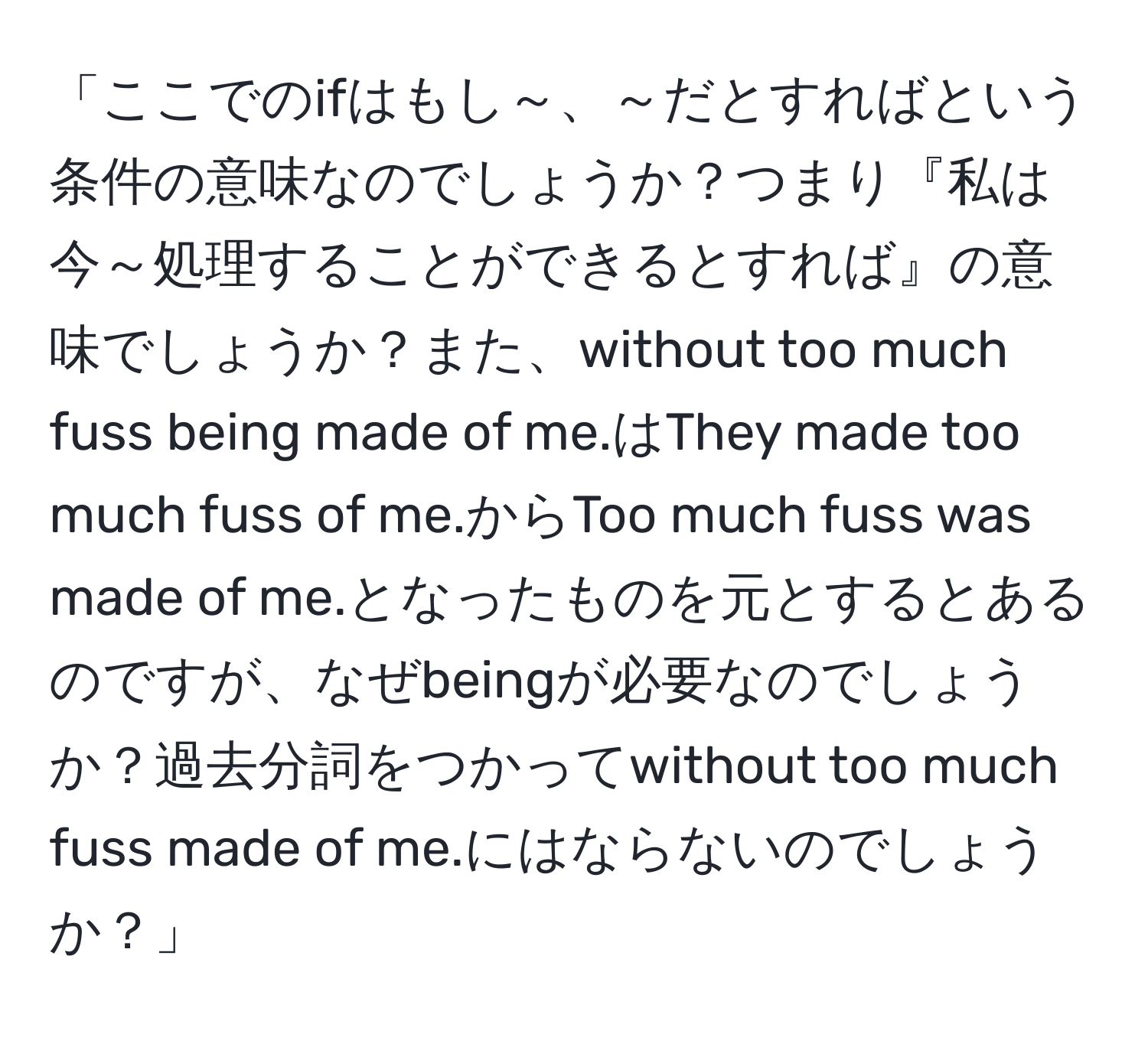 「ここでのifはもし～、～だとすればという条件の意味なのでしょうか？つまり『私は今～処理することができるとすれば』の意味でしょうか？また、without too much fuss being made of me.はThey made too much fuss of me.からToo much fuss was made of me.となったものを元とするとあるのですが、なぜbeingが必要なのでしょうか？過去分詞をつかってwithout too much fuss made of me.にはならないのでしょうか？」