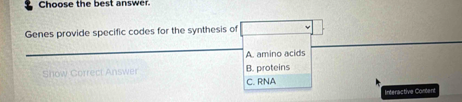 Choose the best answer.
Genes provide specific codes for the synthesis of
A. amino acids
Show Correct Answer B. proteins
C. RNA
Interactive Content