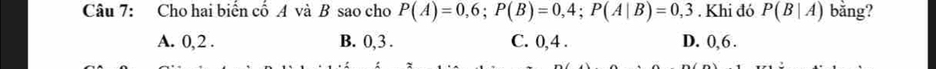 Cho hai biến cố A và B sao cho P(A)=0,6; P(B)=0,4; P(A|B)=0,3. Khi đó P(B|A) bằng?
A. 0, 2. B. 0, 3. C. 0, 4. D. 0, 6.