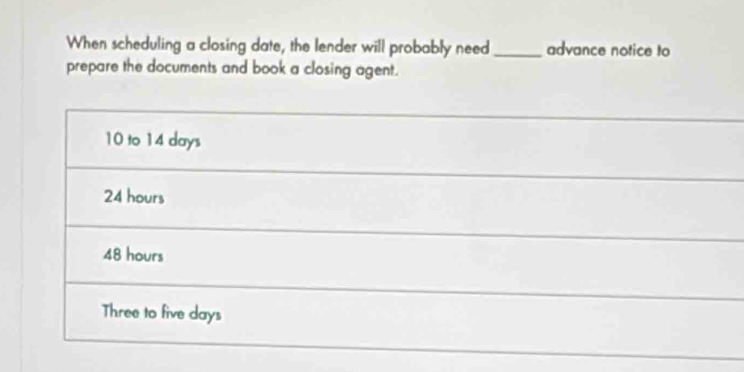 When scheduling a closing date, the lender will probably need _advance notice to
prepare the documents and book a closing agent.
10 to 14 days
24 hours
48 hours
Three to five days