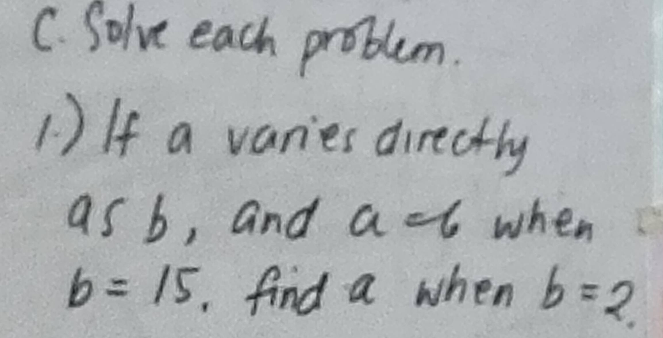 Solve each problem. 
1 ) If a varies directly 
as b, and a -6 when
b=15 find a when b=2.