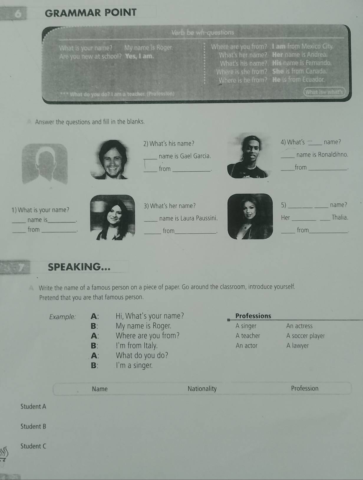 GRAMMAR POINT
Verb be wh-questions
What is your name? My name is Roger. Where are you from? I am from Mexico City.
Are you new at school? Yes, I am. What's her name? Her name is Andrea.
What's his name? His name is Fernando.
Where is she from? She is from Canada.
Where is he from? He is from Ecuador.
What do you do? I am a teacher. (Profession) What is= what's
Answer the questions and fill in the blanks.
2) What's his name? 4) What's _name?
_name is Gael Garcia. _name is Ronaldihno.
_
from _from_
_.
1) What is your name?
3) What's her name? 5)_ name?
_name is_ . _name is Laura Paussini. Her __Thalia.
_
_from _from_ _from_
27 SPEAKING...
Write the name of a famous person on a piece of paper. Go around the classroom, introduce yourself.
Pretend that you are that famous person.
Example: A: Hi, What's your name? Professions
B: My name is Roger. A singer An actress
A: Where are you from? A teacher A soccer player
B: I'm from Italy. An actor A lawyer
A: What do you do?
B: ` . I'm a singer.
Name Nationality Profession
Student A
Student B
Student C