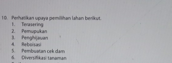 Perhatikan upaya pemilihan lahan berikut. 
1. Terasering 
2. Pemupukan 
3. Penghijauan 
4. Reboisasi 
5. Pembuatan cek dam 
6. Diversifkasi tanaman