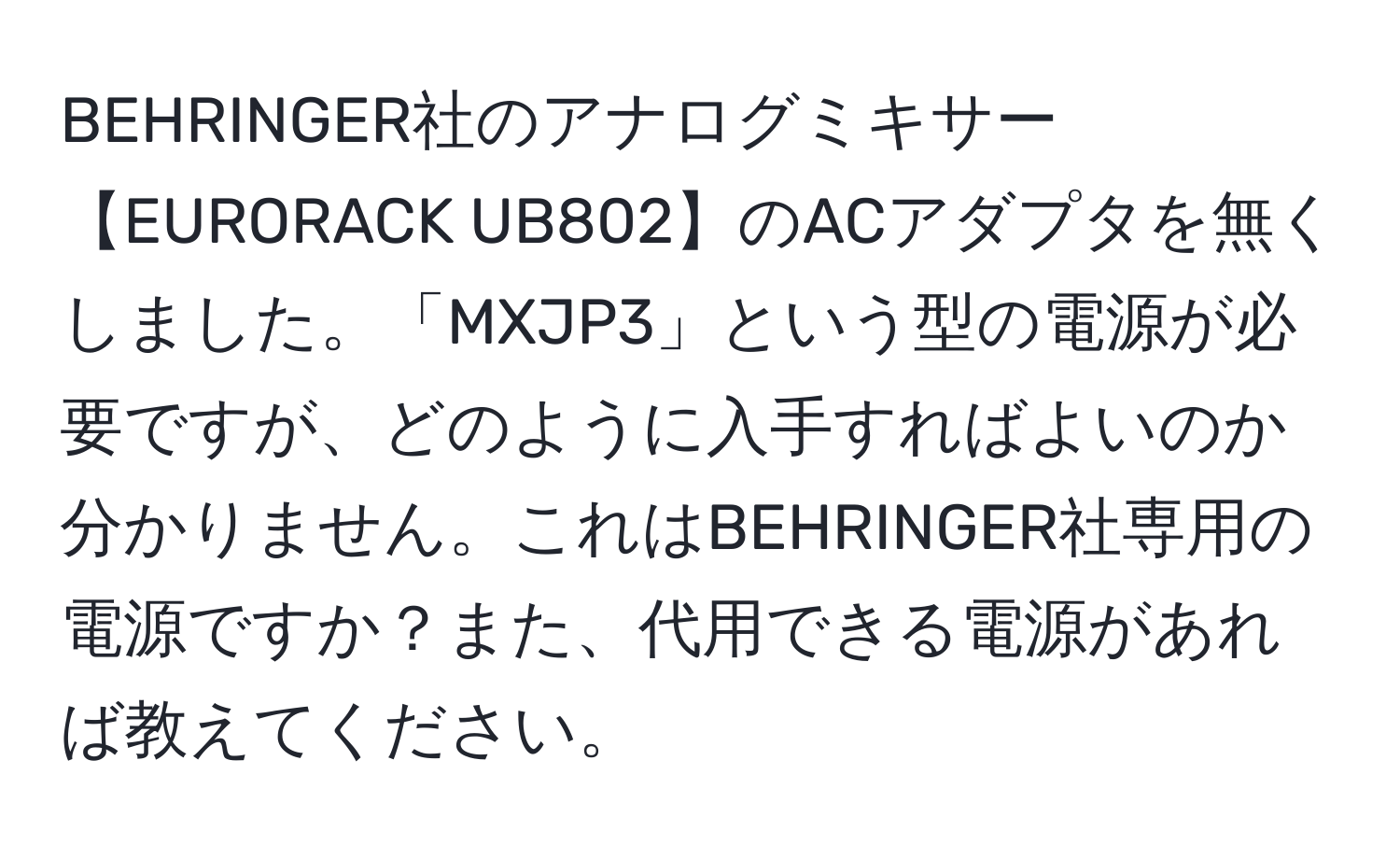 BEHRINGER社のアナログミキサー【EURORACK UB802】のACアダプタを無くしました。「MXJP3」という型の電源が必要ですが、どのように入手すればよいのか分かりません。これはBEHRINGER社専用の電源ですか？また、代用できる電源があれば教えてください。