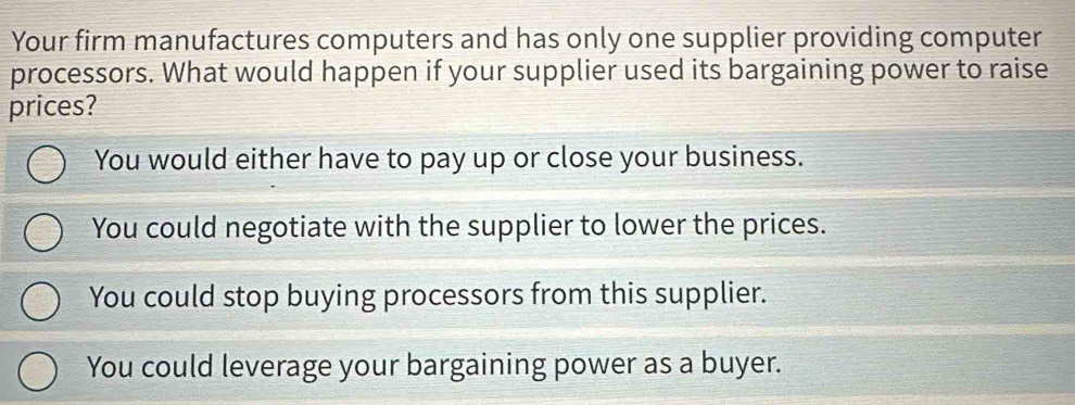 Your firm manufactures computers and has only one supplier providing computer
processors. What would happen if your supplier used its bargaining power to raise
prices?
You would either have to pay up or close your business.
You could negotiate with the supplier to lower the prices.
You could stop buying processors from this supplier.
You could leverage your bargaining power as a buyer.