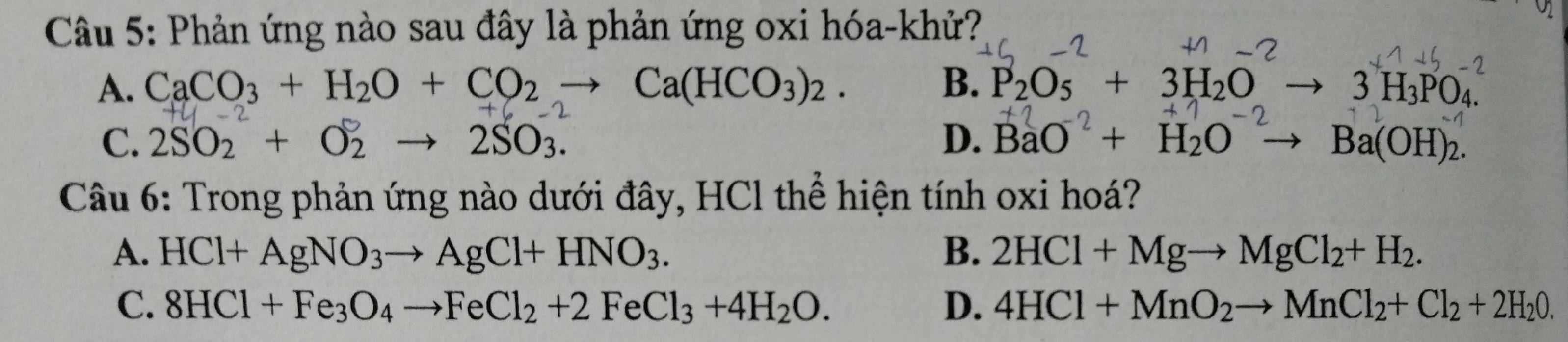 Phản ứng nào sau đây là phản ứng oxi hóa-khử?
A. CaCO_3+H_2O+CO_2to Ca(HCO_3)_2. B. P_2O_5+3H_2O 3H_3PO_4.
C. 2SO_2+O_2to 2SO_3. D. BaO + H₂O → Ba(OH)₂.
Câu 6: Trong phản ứng nào dưới đây, HCl thể hiện tính oxi hoá?
A. HCl+AgNO_3to AgCl+HNO_3. B. 2HCl+Mgto MgCl_2+H_2.
C. 8HCl+Fe_3O_4to FeCl_2+2FeCl_3+4H_2O. D. 4HCl+MnO_2to MnCl_2+Cl_2+2H_20.