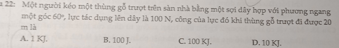 1 22: Một người kéo một thùng goverline hat 0 trượt trên sàn nhà bằng một sợi dây hợp với phương ngang
một góc 60° 2, lực tác dụng lên dây là 100 N, công của lực đó khi thùng gỗ trượt đi được 20
m là
A. 1 KJ. B. 100 J. C. 100 KJ. D. 10 KJ.