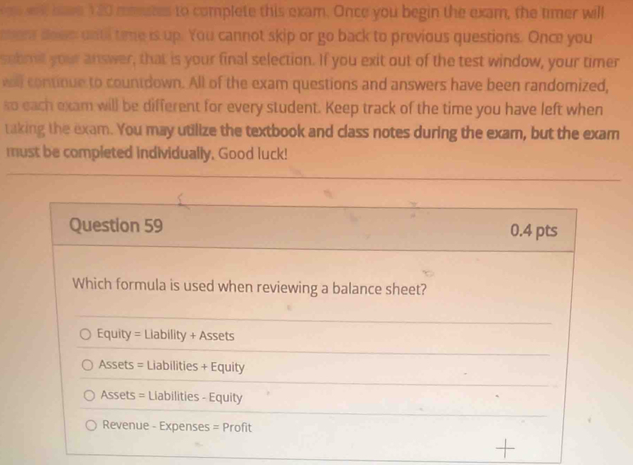 a hve 1 20 momates to complete this exam. Once you begin the exam, the timer will
mers dows untl time is up. You cannot skip or go back to previous questions. Once you
sebmit your answer, that is your final selection. If you exit out of the test window, your timer
wall continue to countdown. All of the exam questions and answers have been randomized,
so each exam will be different for every student. Keep track of the time you have left when
taking the exam. You may utilize the textbook and class notes during the exam, but the exam
must be completed individually, Good luck!
Question 59 0.4 pts
Which formula is used when reviewing a balance sheet?
Equity = Liability + Assets
Assets = Liabilities + Equity
Assets = Liabilities - Equity
Revenue - Expenses = Profit
+