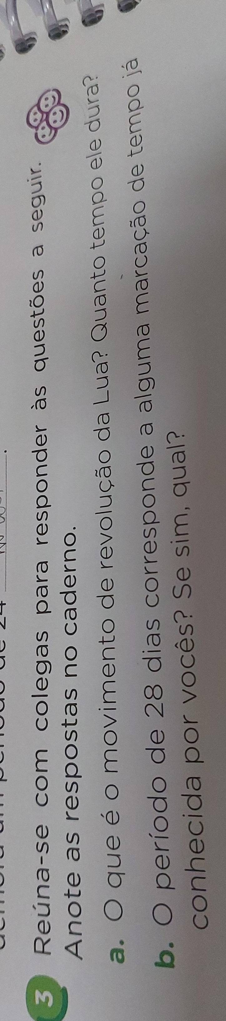 Reúna-se com colegas para responder às questões a seguir. 
Anote as respostas no caderno. 
a. O que é o movimento de revolução da Lua? Quanto tempo ele dura? 
b. O período de 28 dias corresponde a alguma marcação de tempo já 
conhecida por vocês? Se sim, qual?