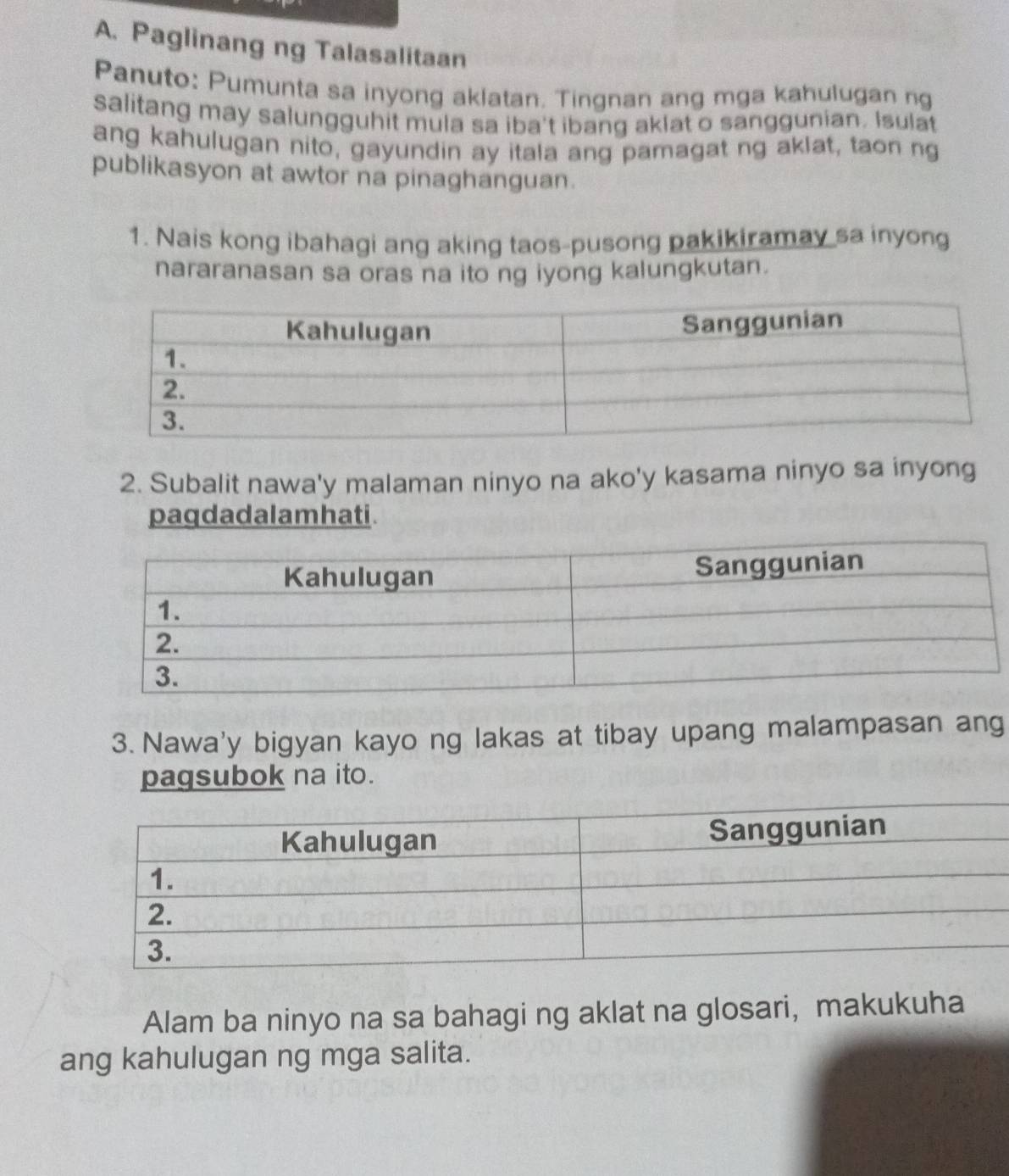 Paglinang ng Talasalitaan 
Panuto: Pumunta sa inyong aklatan. Tingnan ang mga kahulugan ng 
salitang may salungguhit mula sa iba't ibang aklat o sanggunian. Isulat 
ang kahulugan nito, gayundin ay itala ang pamagat ng aklat, taon ng 
publikasyon at awtor na pinaghanguan. 
1. Nais kong ibahagi ang aking taos-pusong pakikiramay sa inyong 
nararanasan sa oras na ito ng iyong kalungkutan. 
2. Subalit nawa'y malaman ninyo na ako'y kasama ninyo sa inyong 
paqdad al am hati . 
3. Nawa'y bigyan kayo ng lakas at tibay upang malampasan ang 
pagsubok na ito. 
Alam ba ninyo na sa bahagi ng aklat na glosari, makukuha 
ang kahulugan ng mga salita.