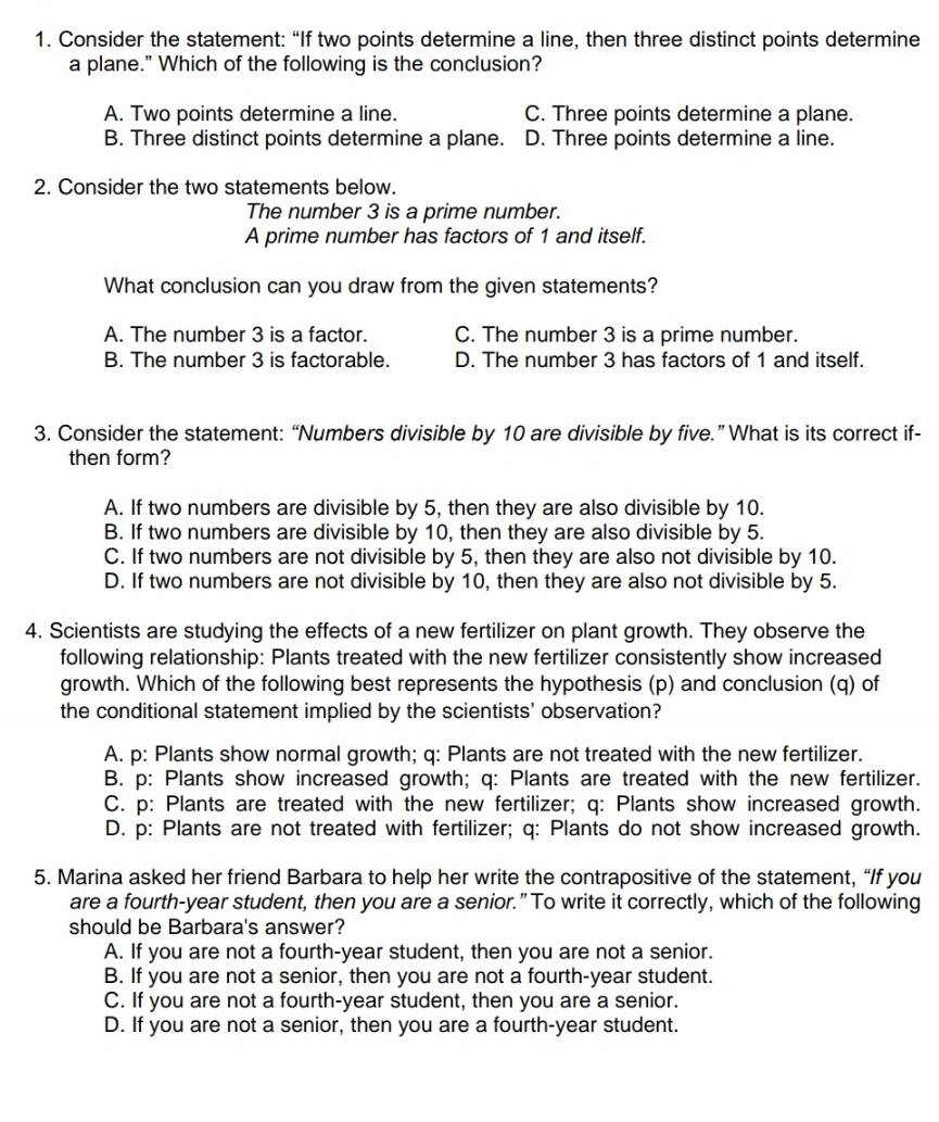 Consider the statement: “If two points determine a line, then three distinct points determine
a plane." Which of the following is the conclusion?
A. Two points determine a line. C. Three points determine a plane.
B. Three distinct points determine a plane. D. Three points determine a line.
2. Consider the two statements below.
The number 3 is a prime number.
A prime number has factors of 1 and itself.
What conclusion can you draw from the given statements?
A. The number 3 is a factor. C. The number 3 is a prime number.
B. The number 3 is factorable. D. The number 3 has factors of 1 and itself.
3. Consider the statement: “Numbers divisible by 10 are divisible by five.” What is its correct if-
then form?
A. If two numbers are divisible by 5, then they are also divisible by 10.
B. If two numbers are divisible by 10, then they are also divisible by 5.
C. If two numbers are not divisible by 5, then they are also not divisible by 10.
D. If two numbers are not divisible by 10, then they are also not divisible by 5.
4. Scientists are studying the effects of a new fertilizer on plant growth. They observe the
following relationship: Plants treated with the new fertilizer consistently show increased
growth. Which of the following best represents the hypothesis (p) and conclusion (q) of
the conditional statement implied by the scientists' observation?
A. p: Plants show normal growth; q: Plants are not treated with the new fertilizer.
B. p: Plants show increased growth; q: Plants are treated with the new fertilizer.
C. p: Plants are treated with the new fertilizer; q: Plants show increased growth.
D. p: Plants are not treated with fertilizer; q: Plants do not show increased growth.
5. Marina asked her friend Barbara to help her write the contrapositive of the statement, “If you
are a fourth-year student, then you are a senior.” To write it correctly, which of the following
should be Barbara's answer?
A. If you are not a fourth-year student, then you are not a senior.
B. If you are not a senior, then you are not a fourth-year student.
C. If you are not a fourth-year student, then you are a senior.
D. If you are not a senior, then you are a fourth-year student.