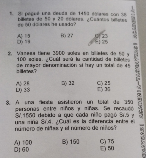 Si pagué una deuda de 1450 dólares con 38
billetes de 50 y 20 dólares. ¿Cuántos billetes
de 50 dólares he usado?
A) 15 B) 27 C) 23
D) 19 E) 25
2. Vanesa tiene 3900 soles en billetes de 50 y
100 soles. ¿Cuál será la cantidad de billetes
de mayor denominación si hay un total de 45
billetes?
A) 28 B) 32 C) 25
D) 33 E) 36
3. A una fiesta asistieron un total de 350
personas entre niños y niñas. Se recaudó
S/.1550 debido a que cada niño pagó S/.5 y
una niña S/.4. ¿Cuál es la diferencia entre el
número de niñas y el número de niños?
A) 100 B) 150 C) 75
D) 60 E) 50