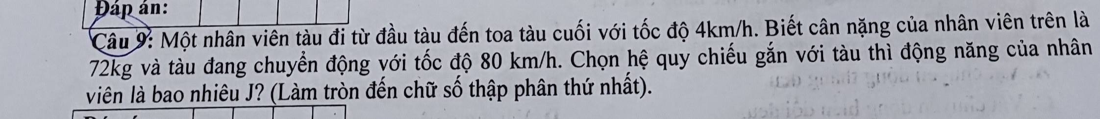 Đáp án: 
Câu 9: Một nhân viên tàu đi từ đầu tàu đến toa tàu cuối với tốc độ 4km/h. Biết cân nặng của nhân viên trên là
72kg và tàu đang chuyển động với tốc độ 80 km/h. Chọn hệ quy chiếu gắn với tàu thì động năng của nhân 
viên là bao nhiêu J? (Làm tròn đến chữ số thập phân thứ nhất).