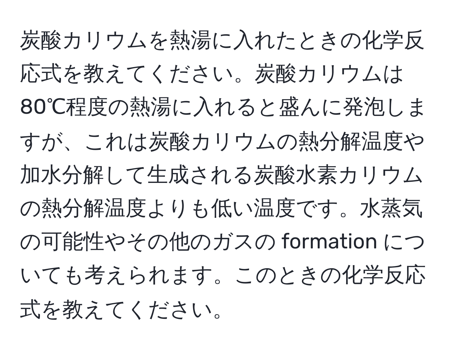 炭酸カリウムを熱湯に入れたときの化学反応式を教えてください。炭酸カリウムは80℃程度の熱湯に入れると盛んに発泡しますが、これは炭酸カリウムの熱分解温度や加水分解して生成される炭酸水素カリウムの熱分解温度よりも低い温度です。水蒸気の可能性やその他のガスの formation についても考えられます。このときの化学反応式を教えてください。