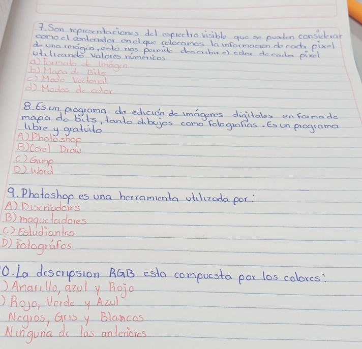 Son representacioncs del esprectro visible guos eoeden considerar
conocl contenedor end que colocamos la informacion do cooh pixel
de una imagon, coto nos permil doscrbur el color docada pixcl
utillcands valores nomericos
a) formabd imagen
b) Mapa do Bits
() Modo Vectoral
d Modos do color
8. Esun programa do edicion do imagenes digitales en formade
mapa do bits, tanto dbojos como folografias. Es un programa
lbre y gratuito
A) Photo shop
B) Corel Draw
c) Gump
) Word
9. Photoshop es una herraminta otilizada por:
A) Discriadorcs
B) maguctadores
() Estudiantcs
D) Fotografos
0. La descripsion RGB esta compucsta por los colorcs?
) Anarillo, azul y Bojo
)Beo, Verdc y Acul
Nogros, Gris y Blancos
Ninguna do las anteniorcs