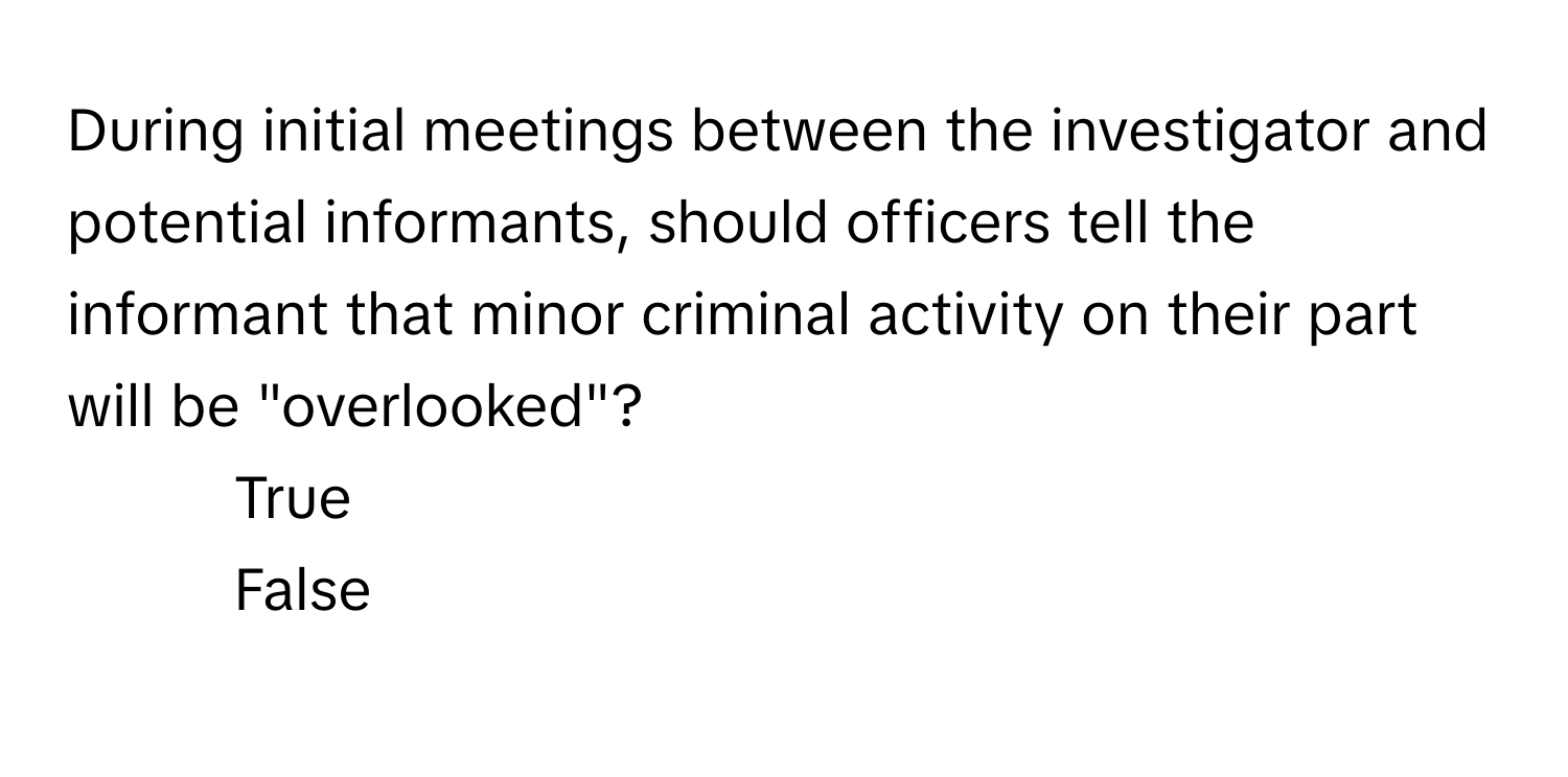 During initial meetings between the investigator and potential informants, should officers tell the informant that minor criminal activity on their part will be "overlooked"?

1) True 
2) False