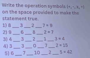 Write the operation symbols (+,-,* ,/ )
on the space provided to make the 
statement true. 
__ 
1) 8 _3 2 7=9
2) 9_  6_  8 _ 2=7
3) 4_  3 _ 2 _ 1 _ 3=4
4) 3 _ 3 _ 0_  7 _ 2=15
5) 6_  7 _ 10 _ 2 _ 5=42