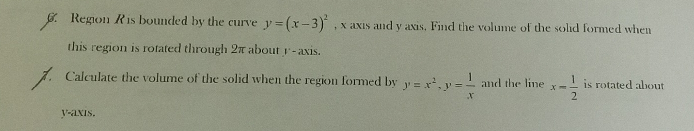 Region R is bounded by the curve y=(x-3)^2 , x axis and y axis. Find the volume of the solid formed when
this region is rotated through 2π about y-axis.
Calculate the volume of the solid when the region formed by y=x^2, y= 1/x  and the line x= 1/2  is rotated about 
y-axis.