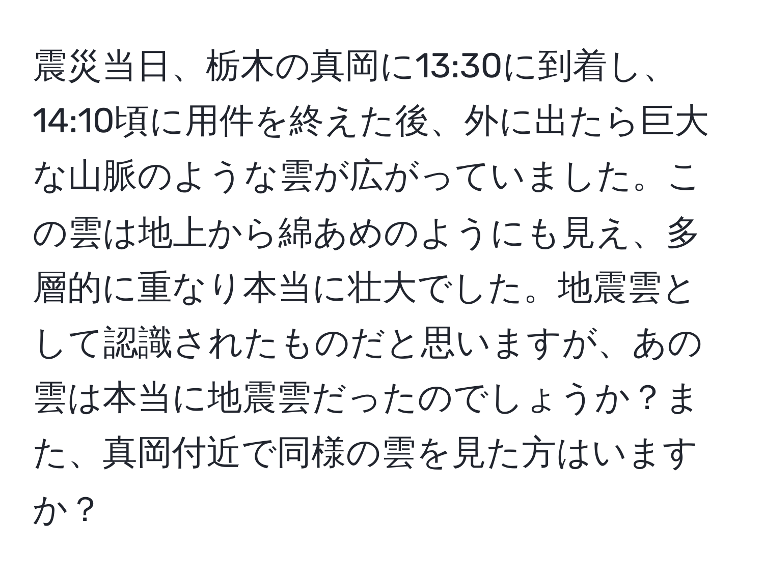 震災当日、栃木の真岡に13:30に到着し、14:10頃に用件を終えた後、外に出たら巨大な山脈のような雲が広がっていました。この雲は地上から綿あめのようにも見え、多層的に重なり本当に壮大でした。地震雲として認識されたものだと思いますが、あの雲は本当に地震雲だったのでしょうか？また、真岡付近で同様の雲を見た方はいますか？