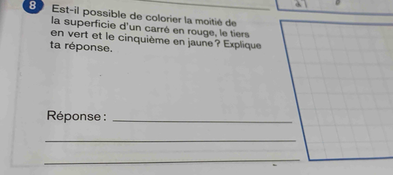 8º Est-il possible de colorier la moitié de 
la superficie d'un carré en rouge, le tiers 
en vert et le cinquième en jaune? Explique 
ta réponse. 
* Réponse :_ 
_ 
_