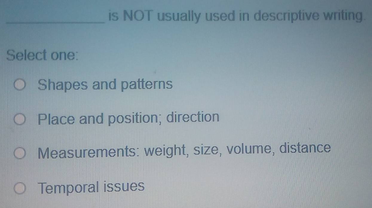 is NOT usually used in descriptive writing.
Select one:
Shapes and patterns
Place and position; direction
Measurements: weight, size, volume, distance
Temporal issues