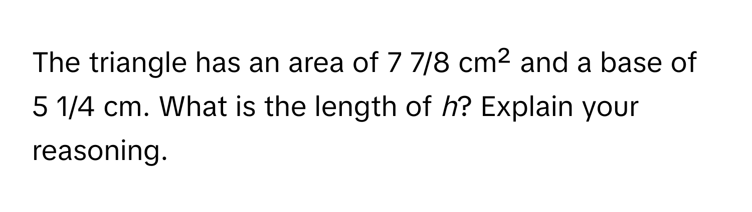 The triangle has an area of 7 7/8 cm² and a base of 5 1/4 cm. What is the length of *h*? Explain your reasoning.