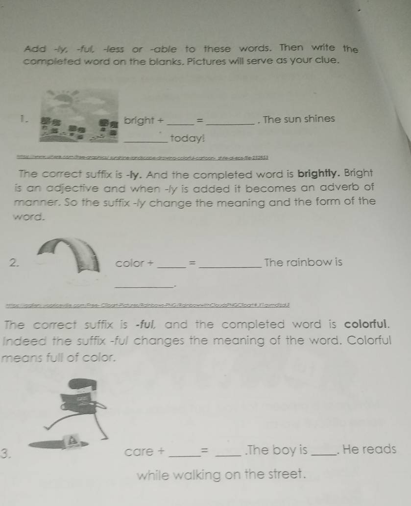 Add -ly, -ful, -less or -able to these words. Then write the 
completed word on the blanks. Pictures will serve as your clue. 
1.bright + _= _. The sun shines 
_today! 
Ul-catoon shle-at-ecs-ie-252853 
The correct suffix is -Ily. And the completed word is brightly. Bright 
is an adjective and when -ly is added it becomes an adverb of 
manner. So the suffix -ly change the meaning and the form of the 
word. 
2. color + _= _The rainbow is 
_. 
NGCTpart#XTaymdizaU! 
The correct suffix is -ful, and the completed word is colorful. 
Indeed the suffix -ful changes the meaning of the word. Colorful 
means full of color. 
3. care + _= _.The boy is_ . He reads 
while walking on the street.