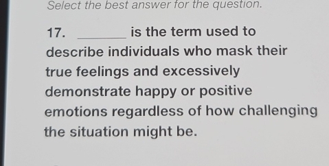 Select the best answer for the question. 
17. _is the term used to 
describe individuals who mask their 
true feelings and excessively 
demonstrate happy or positive 
emotions regardless of how challenging 
the situation might be.