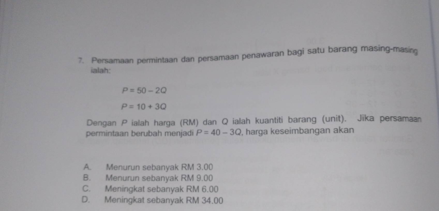 Persamaan permintaan dan persamaan penawaran bagi satu barang masing-masing
ialah:
P=50-2Q
P=10+3Q
Dengan P ialah harga (RM) dan Q ialah kuantiti barang (unit). Jika persamaan
permintaan berubah menjadi P=40-3Q , harga keseimbangan akan
A. Menurun sebanyak RM 3.00
B. Menurun sebanyak RM 9.00
C. Meningkat sebanyak RM 6.00
D. Meningkat sebanyak RM 34.00