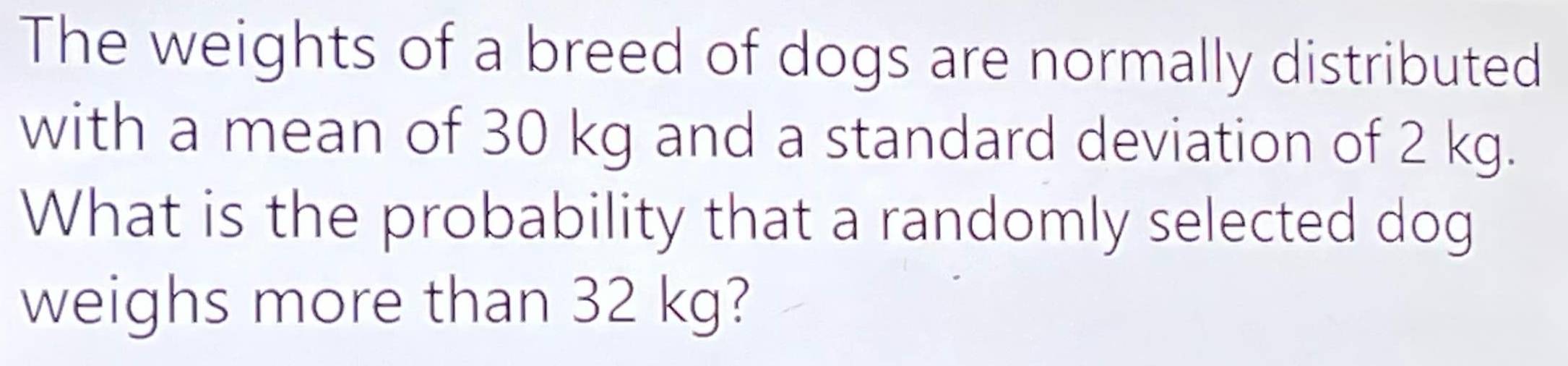 The weights of a breed of dogs are normally distributed 
with a mean of 30 kg and a standard deviation of 2 kg. 
What is the probability that a randomly selected dog 
weighs more than 32 kg?