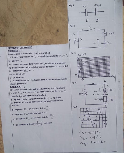 Fig. 1 
Fig. 
E 
PHYSIQUE : (13 POINTS) 
EXERCICE / ： 
On considère le circuit électrique suivant fig 1 Fig. 3 
1 - Donner l'expression de C, la capacité équivalente a C_1 et C_1
2 - Calculer C_2, 
3 - On veut s° assurer de la valeur de C, on réalise le montage 
fig 2 une étude expérimentale a permis de trouver la courbe fig 3 
A - Déterminer Q_rm et r. 
B - En déduire C_r+
C - En déduire E 
D - Calculer l'énergie E_c stockée dans le condensateur dans le 
régime permanant. Fig. 4 
EXERCICE II 
On considère le circuit électrique suivant fig 4 On visualise la 
tension U_AM sur l'entrée Y_1 de l'oscillo et la tension U_mi sur gOF 
l'entrée Y_2 on obtient les courbes fig 5 
1 - Quelle courbe représente la tension U_AM ? justifier. 
2 - Monter les bornes de l'oscilloscope pour visualiser ces 
tensions Fig. 
3 - Exprimer U_xw en fonction de l et  di/dt . 
4 - Exprimer U_mi en fonction de R et i. 
S - En déduire U_AM en fonction de L, R, frac dU_abdt
6 - En utilisant le domaine [0, T/2 ] calculer L