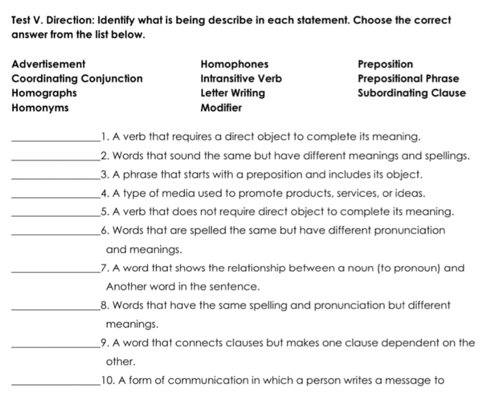 Test V. Direction: Identify what is being describe in each statement. Choose the correct 
answer from the list below. 
Advertisement Homophones Preposition 
Coordinating Conjunction Intransitive Verb Prepositional Phrase 
Homographs Letter Writing Subordinating Clause 
Homonyms Modifier 
_1. A verb that requires a direct object to complete its meaning. 
_2. Words that sound the same but have different meanings and spellings. 
_3. A phrase that starts with a preposition and includes its object. 
_4. A type of media used to promote products, services, or ideas. 
_5. A verb that does not require direct object to complete its meaning. 
_6. Words that are spelled the same but have different pronunciation 
and meanings. 
_7. A word that shows the relationship between a noun (to pronoun) and 
Another word in the sentence. 
_8. Words that have the same spelling and pronunciation but different 
meanings. 
_9. A word that connects clauses but makes one clause dependent on the 
other. 
_10. A form of communication in which a person writes a message to